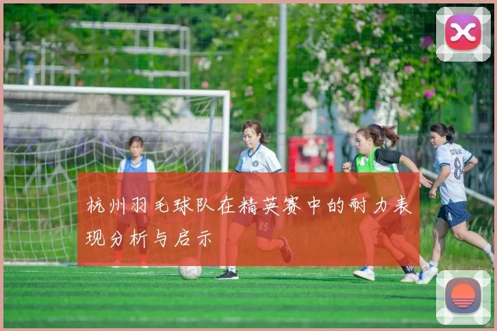 杭州羽毛球队在精英赛中的耐力表现分析与启示