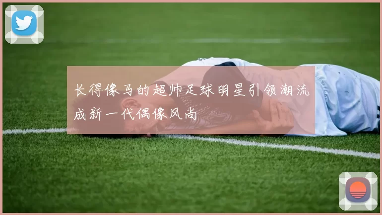 长得像马的超帅足球明星引领潮流成新一代偶像风尚