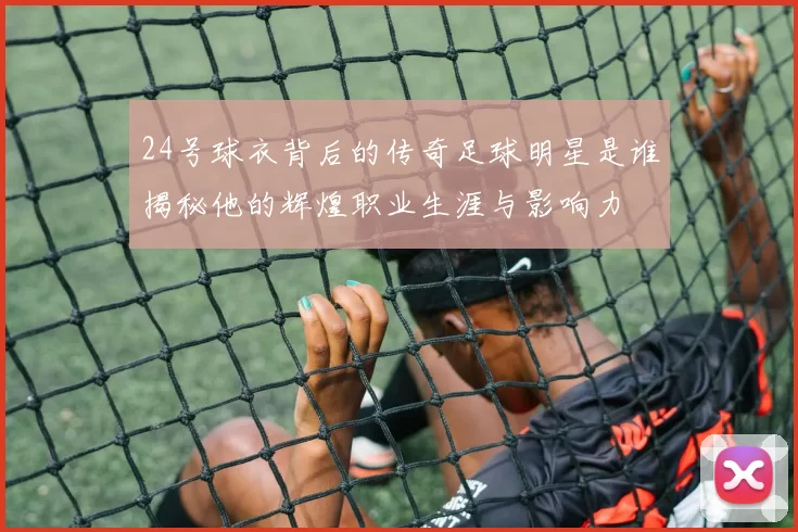 24号球衣背后的传奇足球明星是谁揭秘他的辉煌职业生涯与影响力