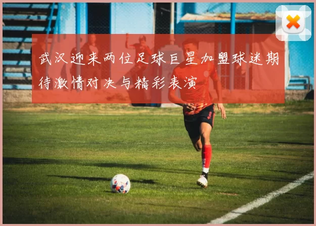 武汉迎来两位足球巨星加盟球迷期待激情对决与精彩表演