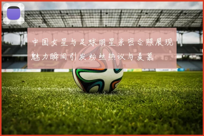 中国女星与足球明星亲密合照展现魅力瞬间引发粉丝热议与羡慕