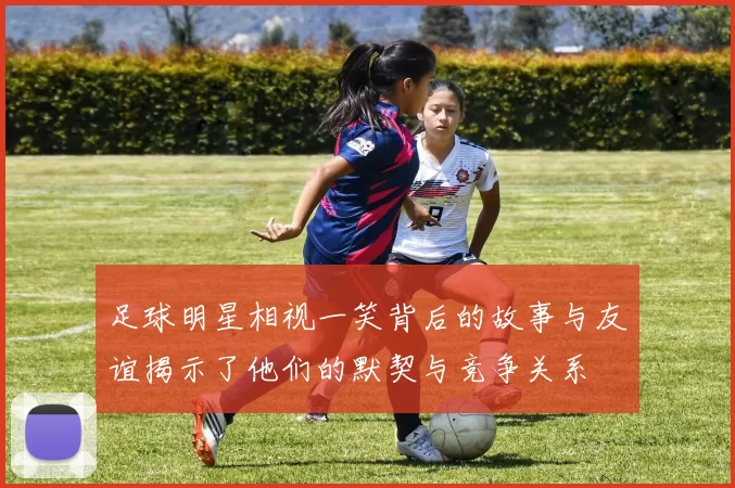 足球明星相视一笑背后的故事与友谊揭示了他们的默契与竞争关系