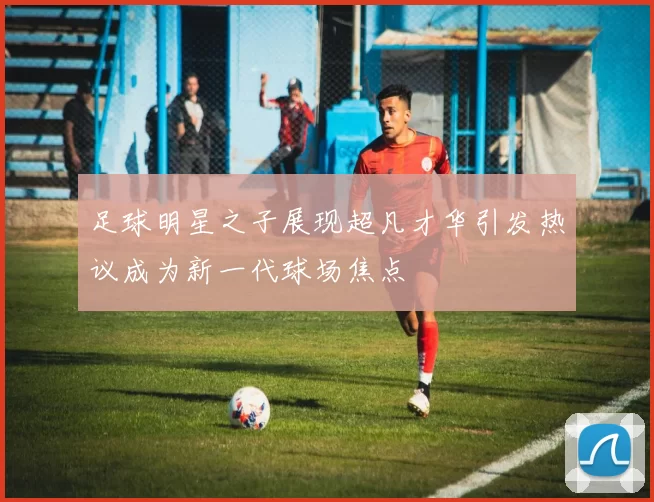足球明星之子展现超凡才华引发热议成为新一代球场焦点