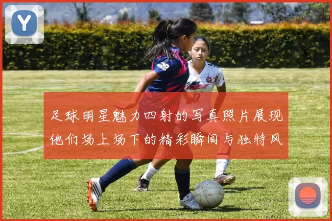 足球明星魅力四射的写真照片展现他们场上场下的精彩瞬间与独特风采
