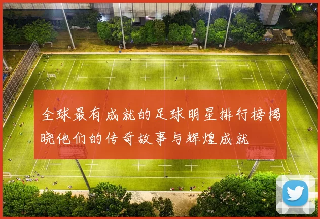 全球最有成就的足球明星排行榜揭晓他们的传奇故事与辉煌成就
