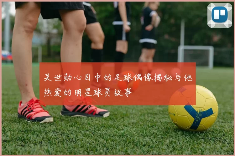 吴世勋心目中的足球偶像揭秘与他热爱的明星球员故事