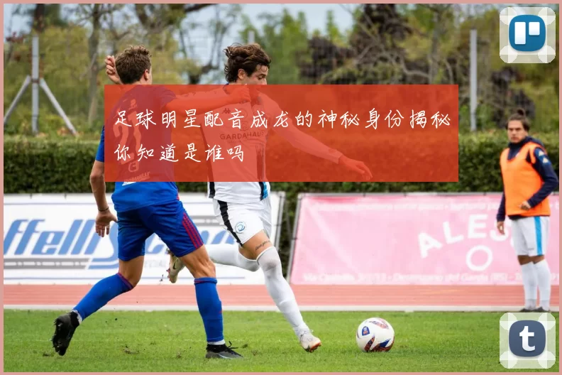 足球明星配音成龙的神秘身份揭秘你知道是谁吗