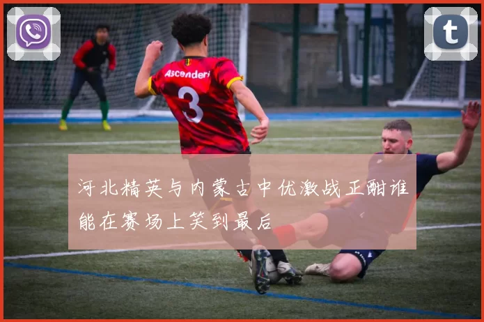 河北精英与内蒙古中优激战正酣谁能在赛场上笑到最后