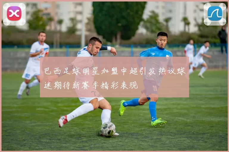 巴西足球明星加盟中超引发热议球迷期待新赛季精彩表现