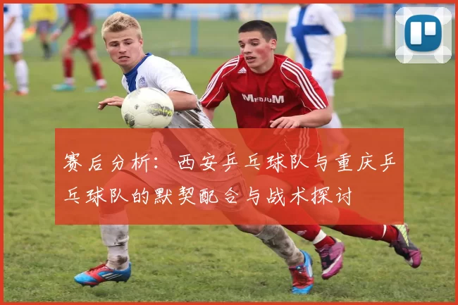 赛后分析：西安乒乓球队与重庆乒乓球队的默契配合与战术探讨