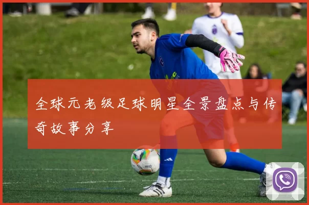 全球元老级足球明星全景盘点与传奇故事分享