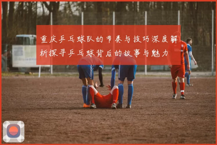 重庆乒乓球队的节奏与技巧深度解析探寻乒乓球背后的故事与魅力