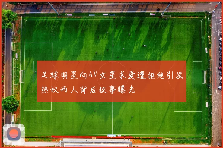 足球明星向AV女星求爱遭拒绝引发热议两人背后故事曝光