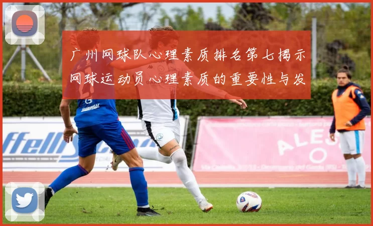 广州网球队心理素质排名第七揭示网球运动员心理素质的重要性与发展潜力