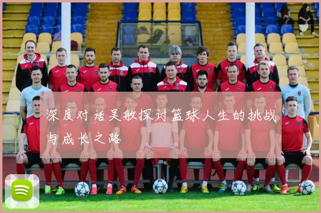 深度对话吴敏探讨篮球人生的挑战与成长之路