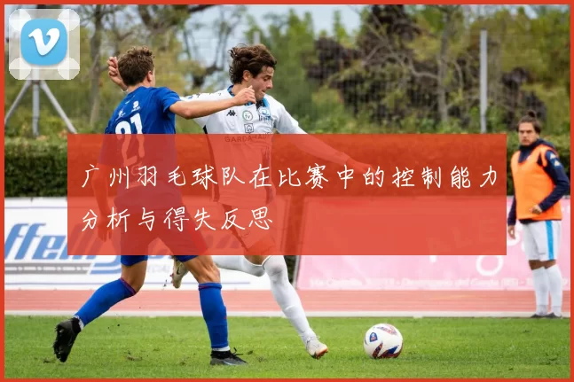 广州羽毛球队在比赛中的控制能力分析与得失反思