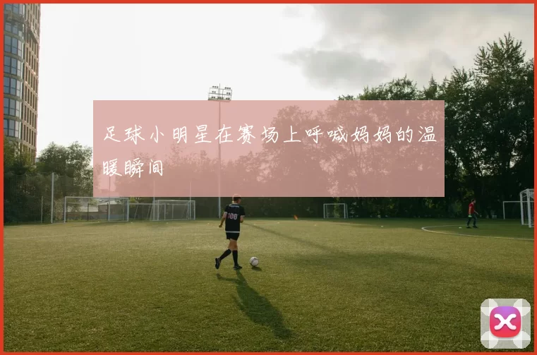 足球小明星在赛场上呼喊妈妈的温暖瞬间