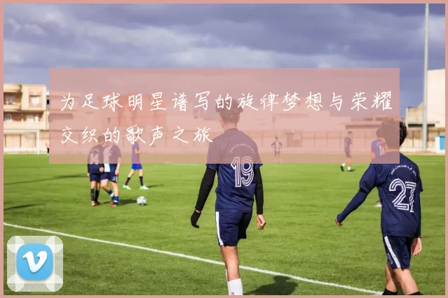 为足球明星谱写的旋律梦想与荣耀交织的歌声之旅