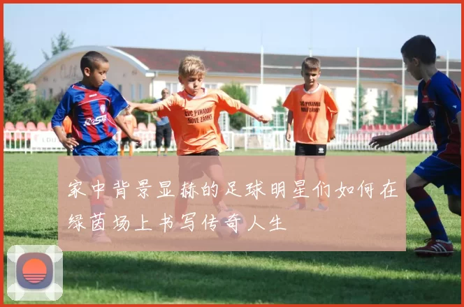 家中背景显赫的足球明星们如何在绿茵场上书写传奇人生