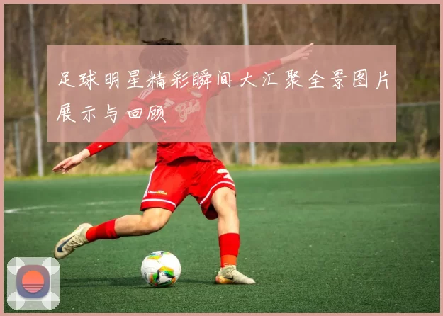 足球明星精彩瞬间大汇聚全景图片展示与回顾