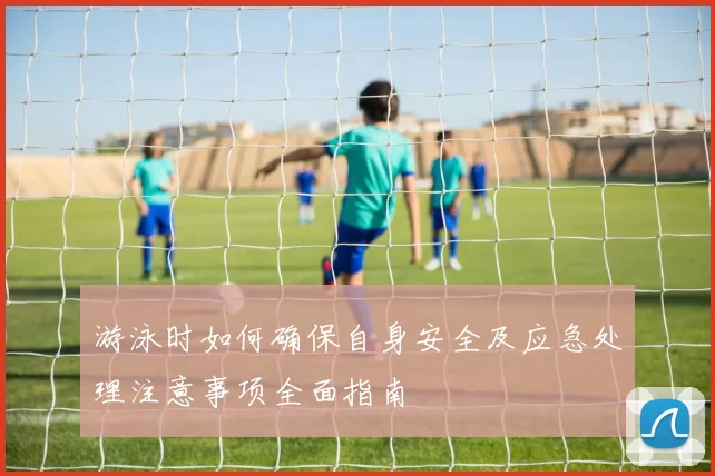 游泳时如何确保自身安全及应急处理注意事项全面指南