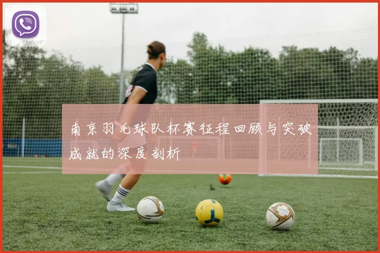 南京羽毛球队杯赛征程回顾与突破成就的深度剖析