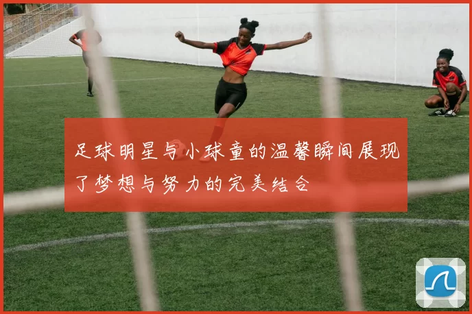 足球明星与小球童的温馨瞬间展现了梦想与努力的完美结合