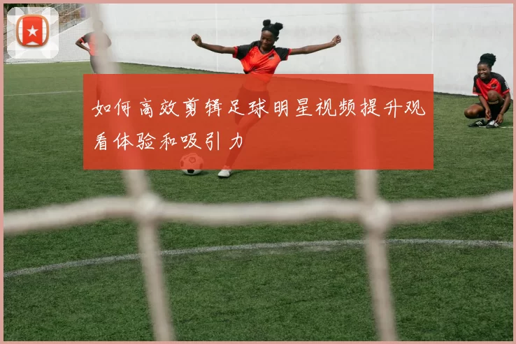 如何高效剪辑足球明星视频提升观看体验和吸引力