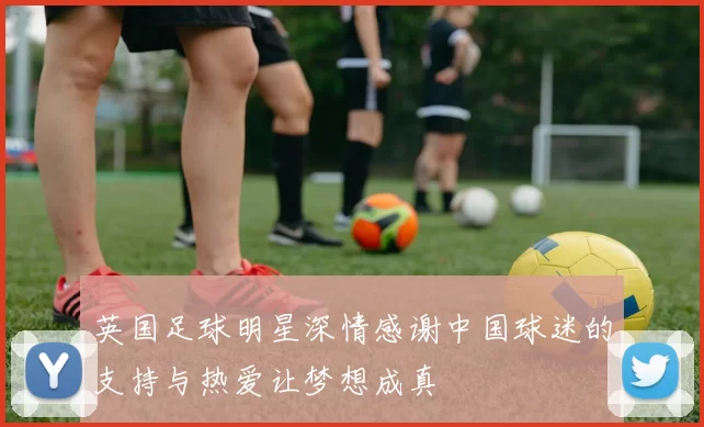 英国足球明星深情感谢中国球迷的支持与热爱让梦想成真