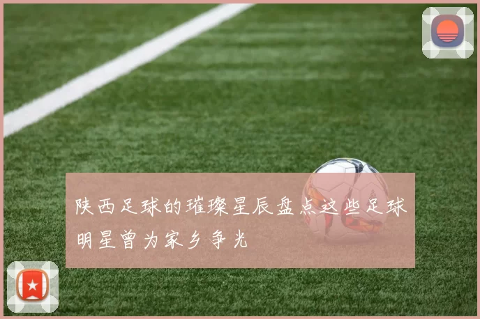 陕西足球的璀璨星辰盘点这些足球明星曾为家乡争光