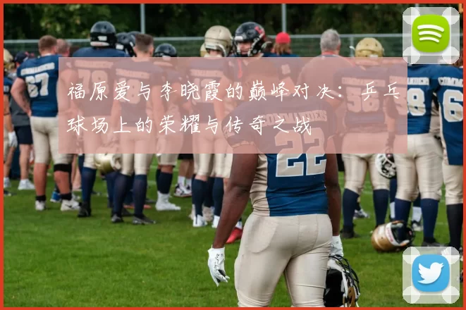 福原爱与李晓霞的巅峰对决：乒乓球场上的荣耀与传奇之战