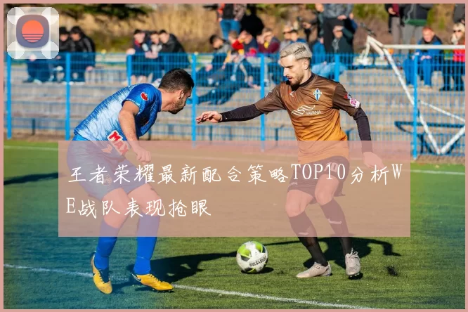 王者荣耀最新配合策略TOP10分析WE战队表现抢眼