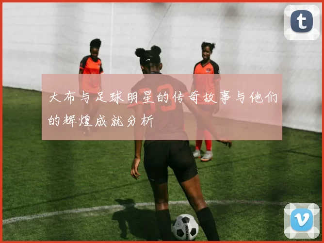大布与足球明星的传奇故事与他们的辉煌成就分析