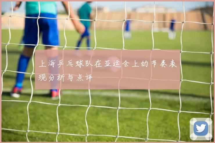 上海乒乓球队在亚运会上的节奏表现分析与点评