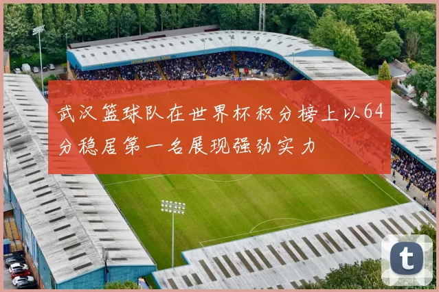 武汉篮球队在世界杯积分榜上以64分稳居第一名展现强劲实力
