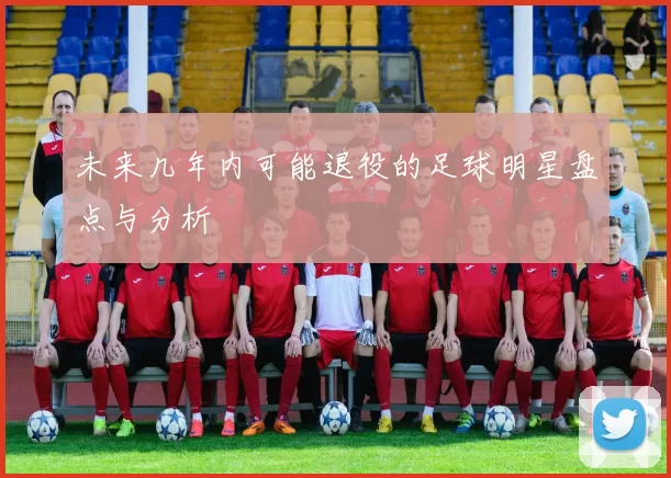 未来几年内可能退役的足球明星盘点与分析