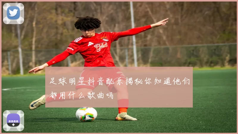 足球明星抖音配乐揭秘你知道他们都用什么歌曲吗