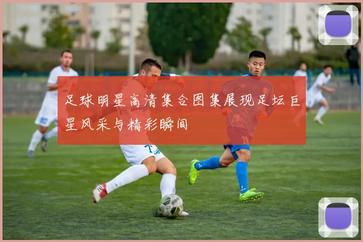 足球明星高清集合图集展现足坛巨星风采与精彩瞬间