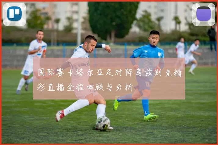 国际赛卡塔尔亚足对阵乌兹别克精彩直播全程回顾与分析