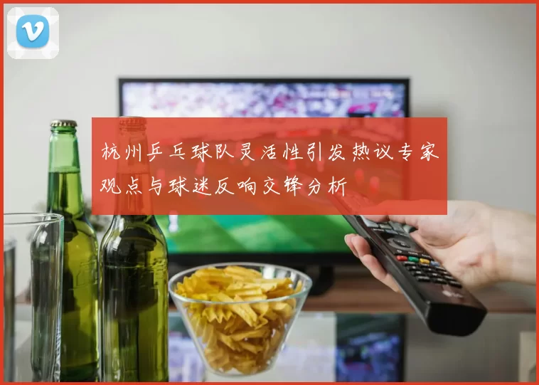 杭州乒乓球队灵活性引发热议专家观点与球迷反响交锋分析