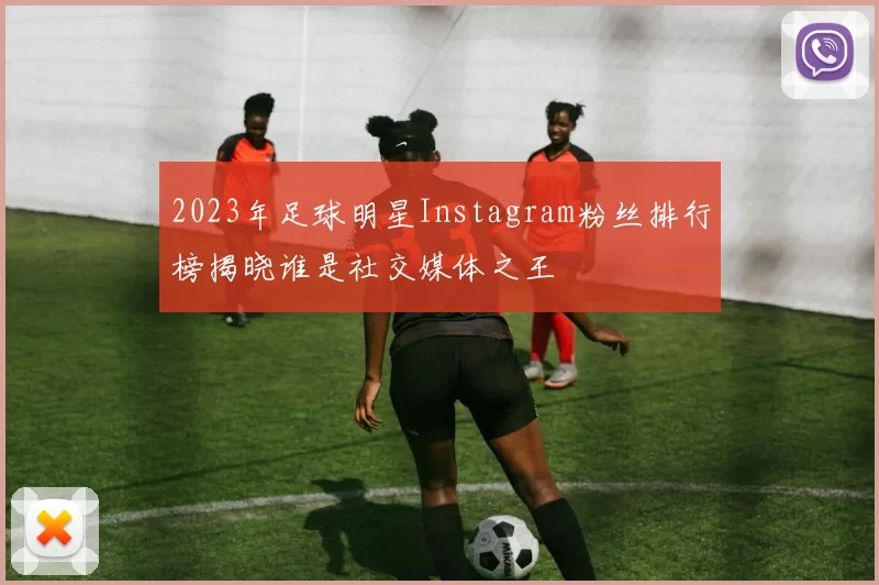 2023年足球明星Instagram粉丝排行榜揭晓谁是社交媒体之王