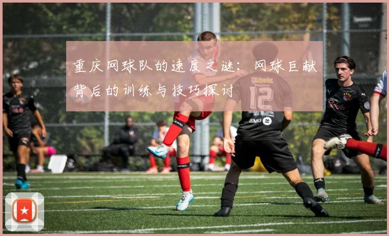 重庆网球队的速度之谜：网球巨献背后的训练与技巧探讨
