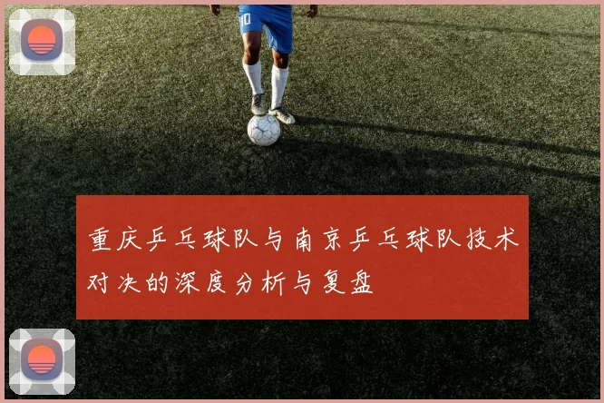 重庆乒乓球队与南京乒乓球队技术对决的深度分析与复盘
