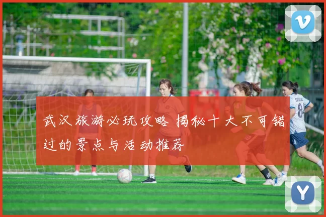武汉旅游必玩攻略 揭秘十大不可错过的景点与活动推荐