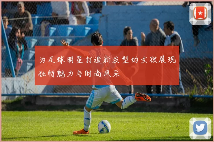 为足球明星打造新发型的女孩展现独特魅力与时尚风采