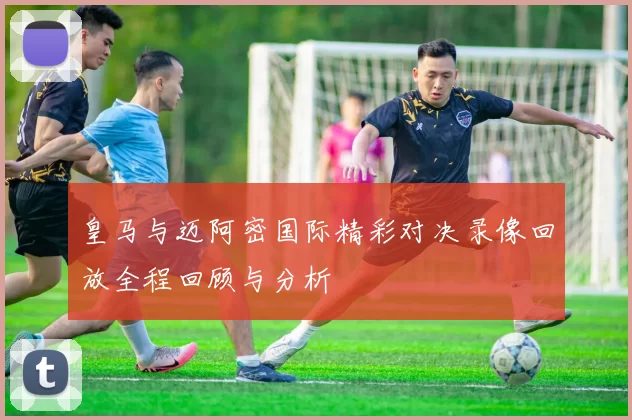 皇马与迈阿密国际精彩对决录像回放全程回顾与分析