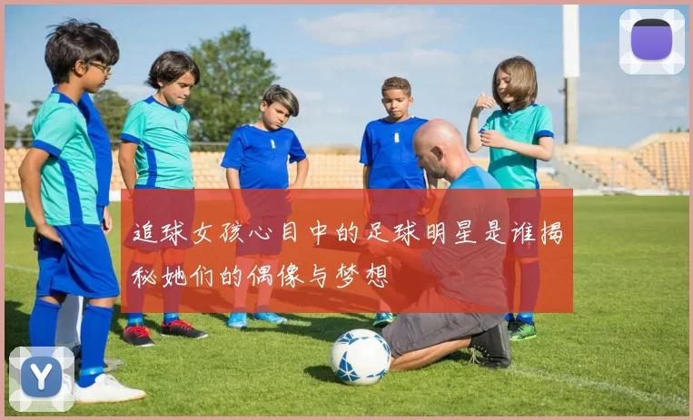 追球女孩心目中的足球明星是谁揭秘她们的偶像与梦想