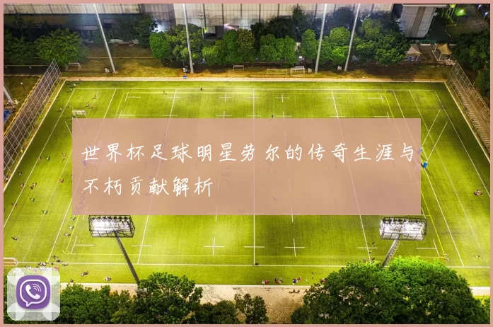 世界杯足球明星劳尔的传奇生涯与不朽贡献解析