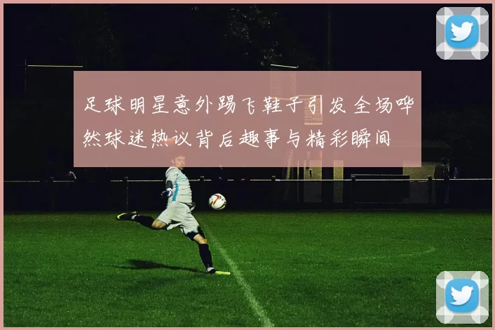 足球明星意外踢飞鞋子引发全场哗然球迷热议背后趣事与精彩瞬间