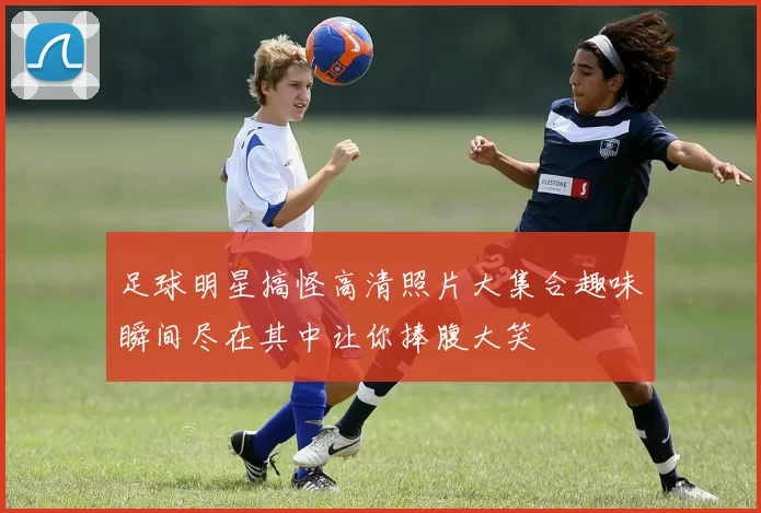 足球明星搞怪高清照片大集合趣味瞬间尽在其中让你捧腹大笑